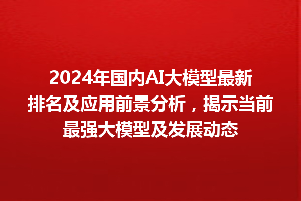 2024 年国内 AI 大模型最新排名及应用前景分析，揭示当前最强大模型及发展动态