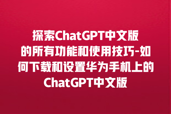 探索 ChatGPT 中文版的所有功能和使用技巧 - 如何下载和设置华为手机上的 ChatGPT 中文版