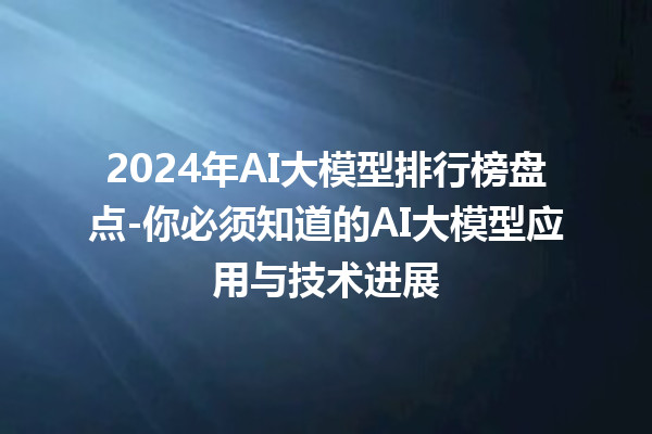 2024 年 AI 大模型排行榜盘点 - 你必须知道的 AI 大模型应用与技术进展