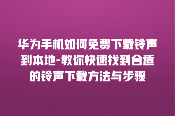 华为手机如何免费下载铃声到本地 - 教你快速找到合适的铃声下载方法与步骤