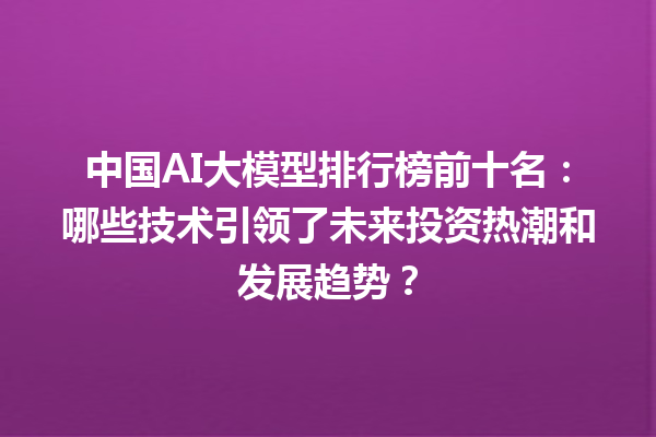 中国 AI 大模型排行榜前十名：哪些技术引领了未来投资热潮和发展趋势？