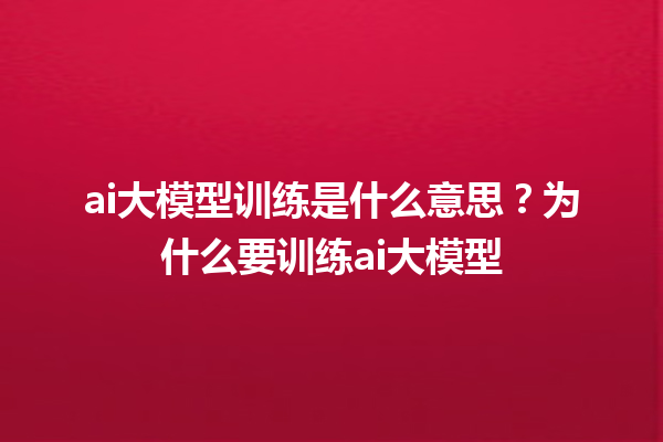 ai 大模型训练是什么意思？为什么要训练 ai 大模型