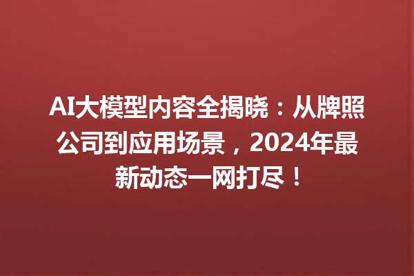 AI 大模型内容全揭晓：从牌照公司到应用场景，2024 年最新动态一网打尽！