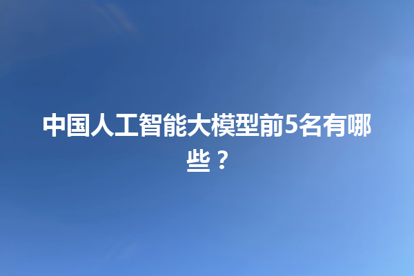 中国人工智能大模型前 5 名有哪些？