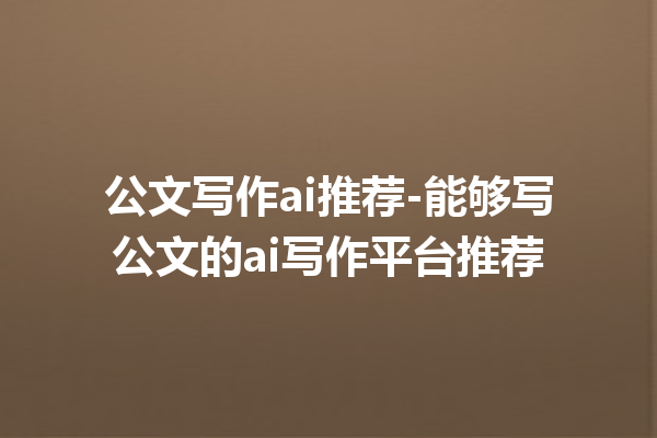 公文写作 ai 推荐 - 能够写公文的 ai 写作平台推荐