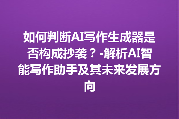 如何判断 AI 写作生成器是否构成抄袭？- 解析 AI 智能写作助手及其未来发展方向