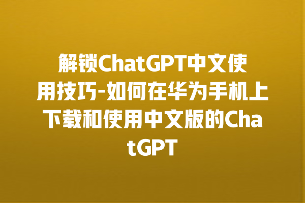 解锁 ChatGPT 中文使用技巧 - 如何在华为手机上下载和使用中文版的 ChatGPT