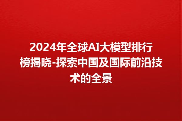 2024 年全球 AI 大模型排行榜揭晓 - 探索中国及国际前沿技术的全景