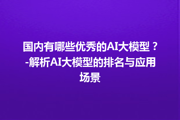 国内有哪些优秀的 AI 大模型？- 解析 AI 大模型的排名与应用场景