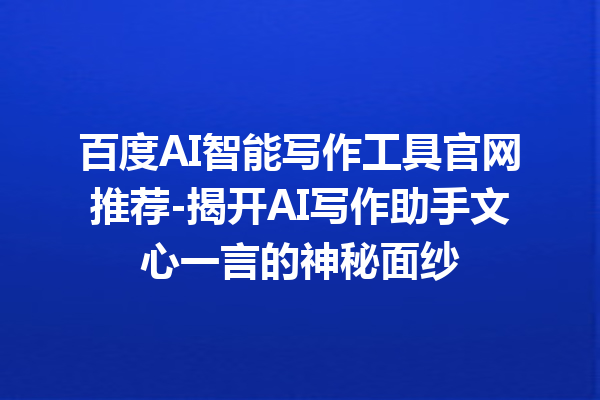 百度 AI 智能写作工具官网推荐 - 揭开 AI 写作助手文心一言的神秘面纱