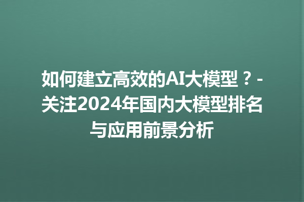 如何建立高效的 AI 大模型？- 关注 2024 年国内大模型排名与应用前景分析