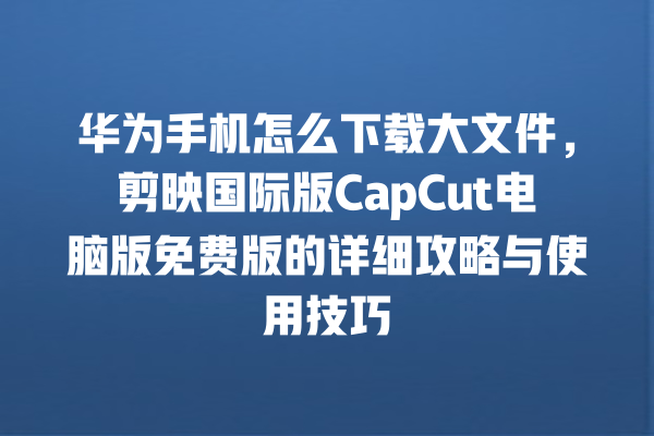 华为手机怎么下载大文件，剪映国际版 CapCut 电脑版免费版的详细攻略与使用技巧