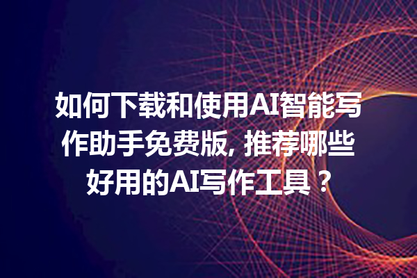 如何下载和使用 AI 智能写作助手免费版, 推荐哪些好用的 AI 写作工具？