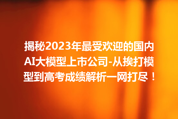 揭秘 2023 年最受欢迎的国内 AI 大模型上市公司 - 从挨打模型到高考成绩解析一网打尽！