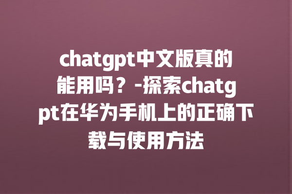 chatgpt 中文版真的能用吗？- 探索 chatgpt 在华为手机上的正确下载与使用方法