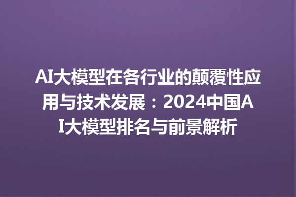 AI 大模型在各行业的颠覆性应用与技术发展：2024 中国 AI 大模型排名与前景解析