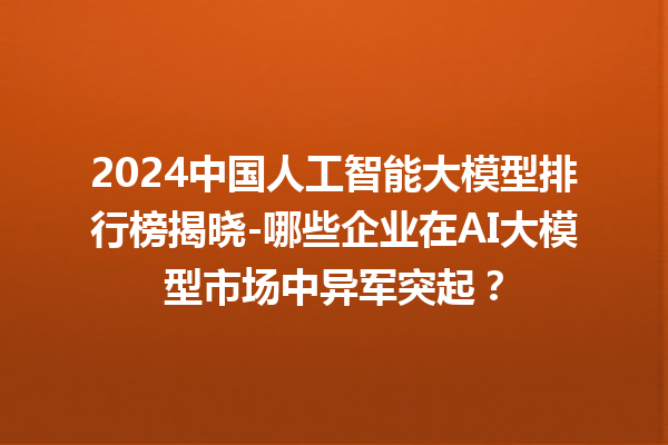 2024 中国人工智能大模型排行榜揭晓 - 哪些企业在 AI 大模型市场中异军突起？