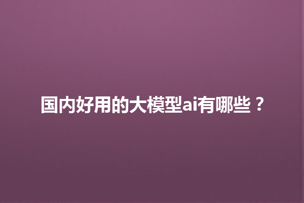 国内好用的大模型 ai 有哪些？