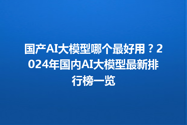 国产 AI 大模型哪个最好用？2024 年国内 AI 大模型最新排行榜一览