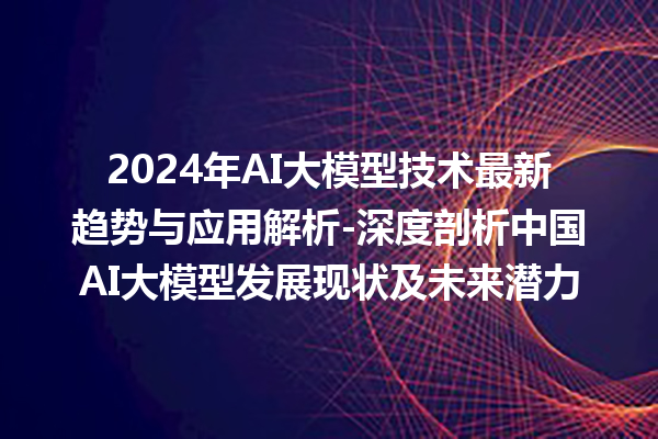 2024 年 AI 大模型技术最新趋势与应用解析 - 深度剖析中国 AI 大模型发展现状及未来潜力