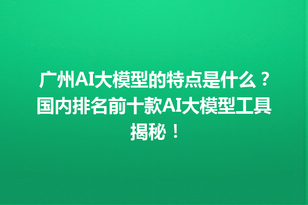 广州 AI 大模型的特点是什么？国内排名前十款 AI 大模型工具揭秘！