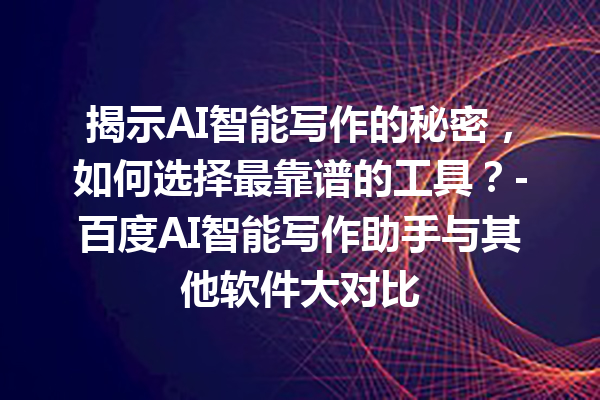 揭示 AI 智能写作的秘密，如何选择最靠谱的工具？- 百度 AI 智能写作助手与其他软件大对比