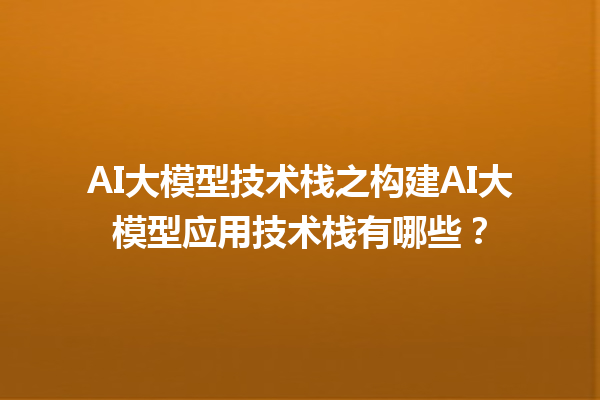 AI 大模型技术栈之构建 AI 大模型应用技术栈有哪些？