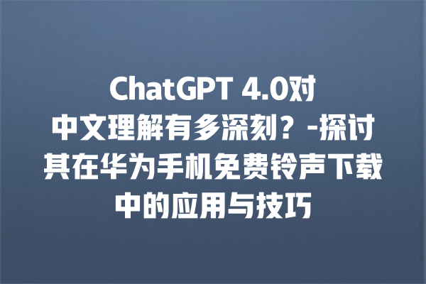 ChatGPT 4.0 对中文理解有多深刻？- 探讨其在华为手机免费铃声下载中的应用与技巧