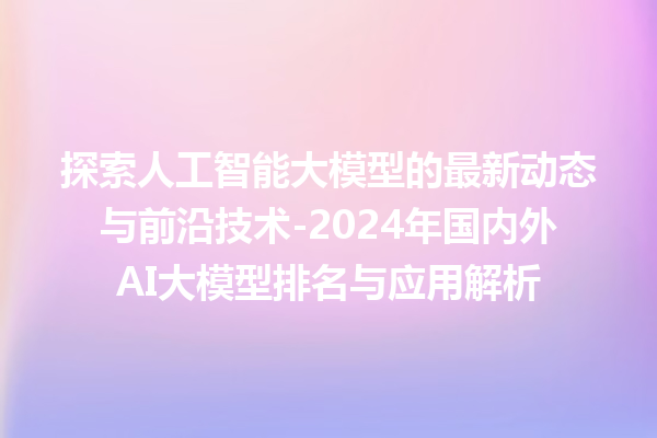 探索人工智能大模型的最新动态与前沿技术 -2024 年国内外 AI 大模型排名与应用解析