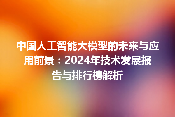 中国人工智能大模型的未来与应用前景：2024 年技术发展报告与排行榜解析