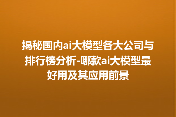 揭秘国内 ai 大模型各大公司与排行榜分析 - 哪款 ai 大模型最好用及其应用前景