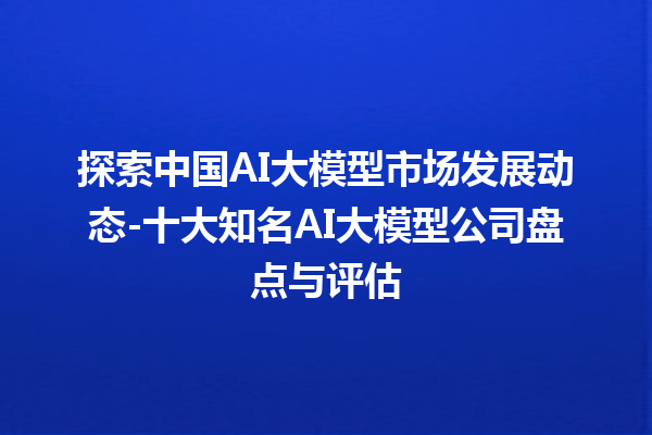 探索中国 AI 大模型市场发展动态 - 十大知名 AI 大模型公司盘点与评估