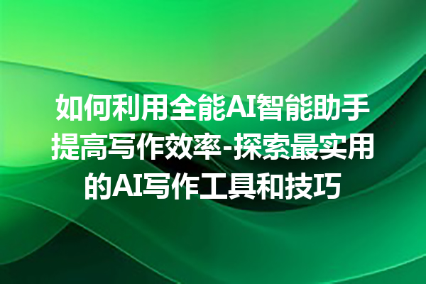 如何利用全能 AI 智能助手提高写作效率 - 探索最实用的 AI 写作工具和技巧