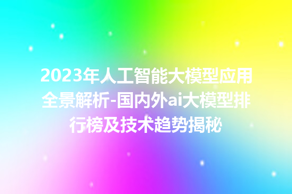 2023 年人工智能大模型应用全景解析 - 国内外 ai 大模型排行榜及技术趋势揭秘