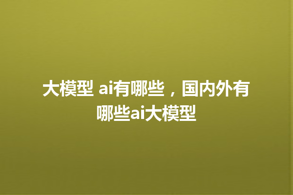 大模型 ai 有哪些，国内外有哪些 ai 大模型