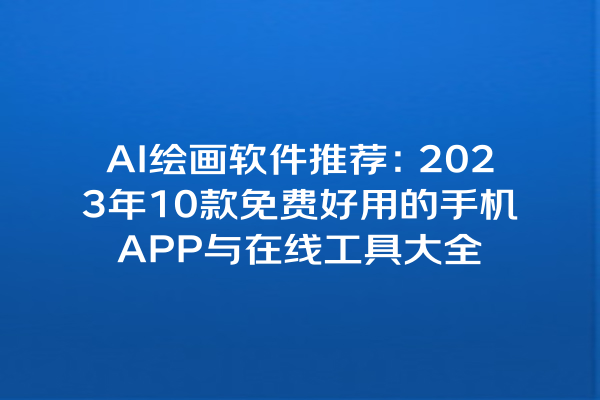 AI 绘画软件推荐：2023 年 10 款免费好用的手机 APP 与在线工具大全