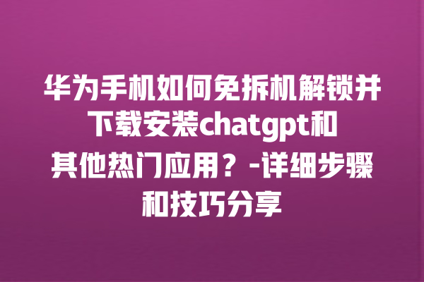 华为手机如何免拆机解锁并下载安装 chatgpt 和其他热门应用？- 详细步骤和技巧分享