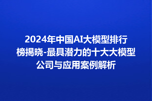 2024 年中国 AI 大模型排行榜揭晓 - 最具潜力的十大大模型公司与应用案例解析