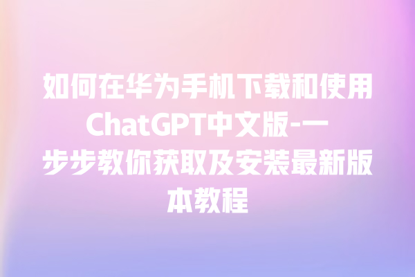 如何在华为手机下载和使用 ChatGPT 中文版 - 一步步教你获取及安装最新版本教程