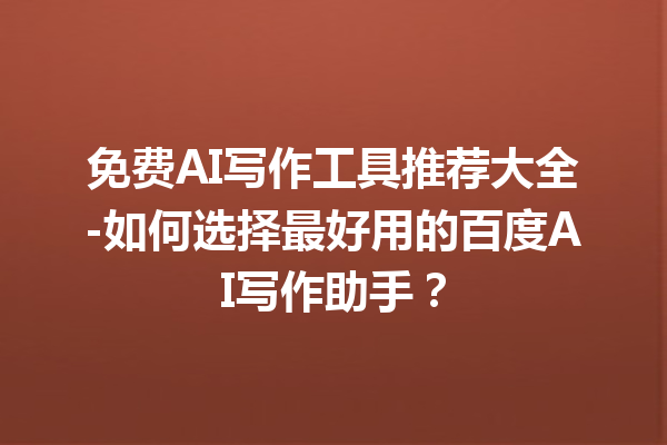 免费 AI 写作工具推荐大全 - 如何选择最好用的百度 AI 写作助手？