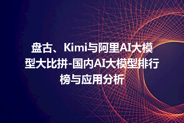 盘古、Kimi 与阿里 AI 大模型大比拼 - 国内 AI 大模型排行榜与应用分析