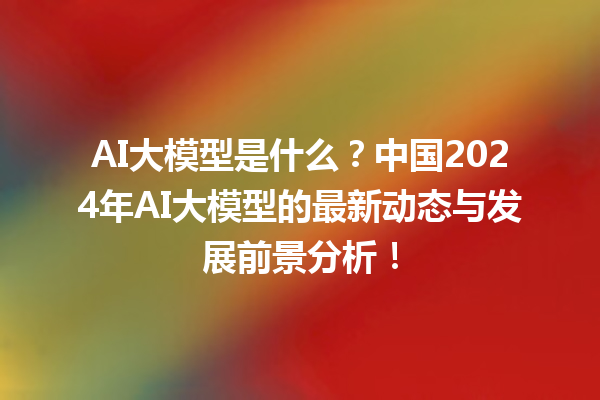 AI 大模型是什么？中国 2024 年 AI 大模型的最新动态与发展前景分析！