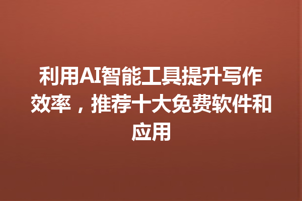 利用 AI 智能工具提升写作效率，推荐十大免费软件和应用