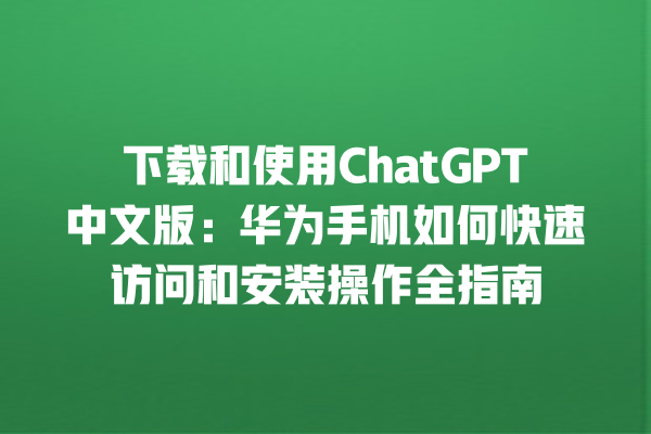 下载和使用 ChatGPT 中文版：华为手机如何快速访问和安装操作全指南