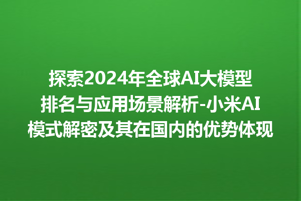 探索 2024 年全球 AI 大模型排名与应用场景解析 - 小米 AI 模式解密及其在国内的优势体现