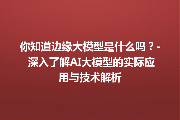 你知道边缘大模型是什么吗？- 深入了解 AI 大模型的实际应用与技术解析