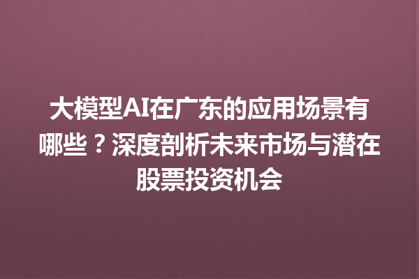 大模型 AI 在广东的应用场景有哪些？深度剖析未来市场与潜在股票投资机会