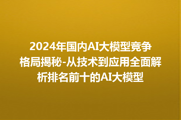 2024 年国内 AI 大模型竞争格局揭秘 - 从技术到应用全面解析排名前十的 AI 大模型