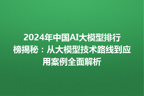 2024 年中国 AI 大模型排行榜揭秘：从大模型技术路线到应用案例全面解析