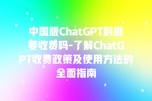 中国版 ChatGPT 到底要收费吗 - 了解 ChatGPT 收费政策及使用方法的全面指南